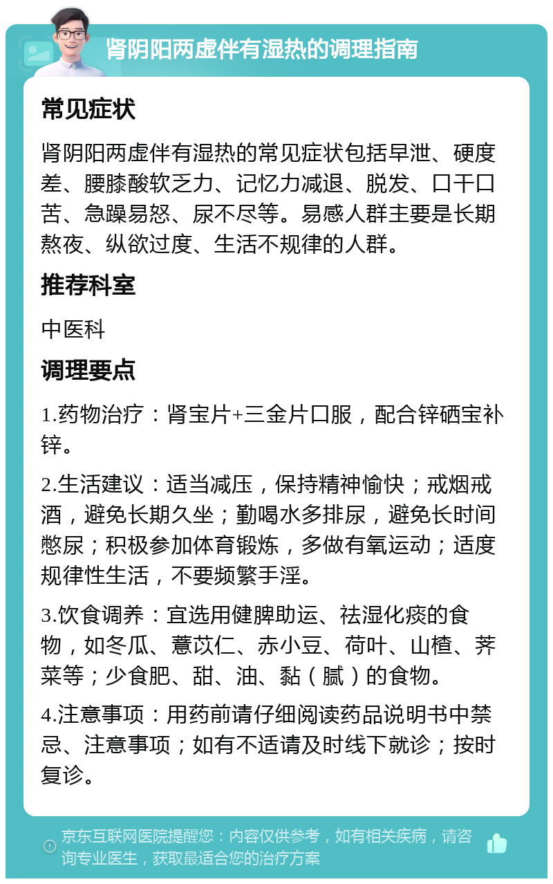 肾阴阳两虚伴有湿热的调理指南 常见症状 肾阴阳两虚伴有湿热的常见症状包括早泄、硬度差、腰膝酸软乏力、记忆力减退、脱发、口干口苦、急躁易怒、尿不尽等。易感人群主要是长期熬夜、纵欲过度、生活不规律的人群。 推荐科室 中医科 调理要点 1.药物治疗：肾宝片+三金片口服，配合锌硒宝补锌。 2.生活建议：适当减压，保持精神愉快；戒烟戒酒，避免长期久坐；勤喝水多排尿，避免长时间憋尿；积极参加体育锻炼，多做有氧运动；适度规律性生活，不要频繁手淫。 3.饮食调养：宜选用健脾助运、祛湿化痰的食物，如冬瓜、薏苡仁、赤小豆、荷叶、山楂、荠菜等；少食肥、甜、油、黏（腻）的食物。 4.注意事项：用药前请仔细阅读药品说明书中禁忌、注意事项；如有不适请及时线下就诊；按时复诊。