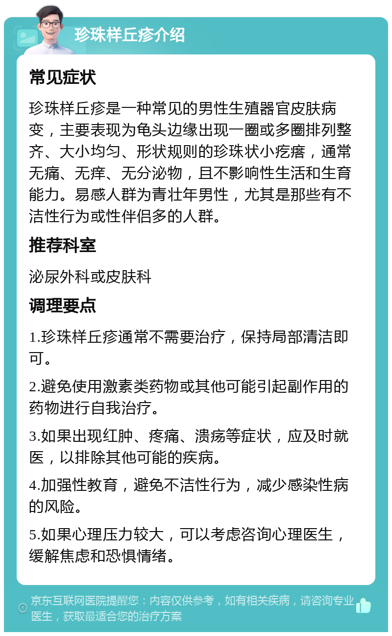 珍珠样丘疹介绍 常见症状 珍珠样丘疹是一种常见的男性生殖器官皮肤病变，主要表现为龟头边缘出现一圈或多圈排列整齐、大小均匀、形状规则的珍珠状小疙瘩，通常无痛、无痒、无分泌物，且不影响性生活和生育能力。易感人群为青壮年男性，尤其是那些有不洁性行为或性伴侣多的人群。 推荐科室 泌尿外科或皮肤科 调理要点 1.珍珠样丘疹通常不需要治疗，保持局部清洁即可。 2.避免使用激素类药物或其他可能引起副作用的药物进行自我治疗。 3.如果出现红肿、疼痛、溃疡等症状，应及时就医，以排除其他可能的疾病。 4.加强性教育，避免不洁性行为，减少感染性病的风险。 5.如果心理压力较大，可以考虑咨询心理医生，缓解焦虑和恐惧情绪。