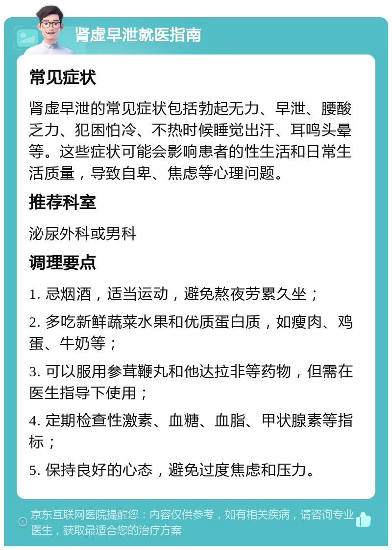 肾虚早泄就医指南 常见症状 肾虚早泄的常见症状包括勃起无力、早泄、腰酸乏力、犯困怕冷、不热时候睡觉出汗、耳鸣头晕等。这些症状可能会影响患者的性生活和日常生活质量，导致自卑、焦虑等心理问题。 推荐科室 泌尿外科或男科 调理要点 1. 忌烟酒，适当运动，避免熬夜劳累久坐； 2. 多吃新鲜蔬菜水果和优质蛋白质，如瘦肉、鸡蛋、牛奶等； 3. 可以服用参茸鞭丸和他达拉非等药物，但需在医生指导下使用； 4. 定期检查性激素、血糖、血脂、甲状腺素等指标； 5. 保持良好的心态，避免过度焦虑和压力。