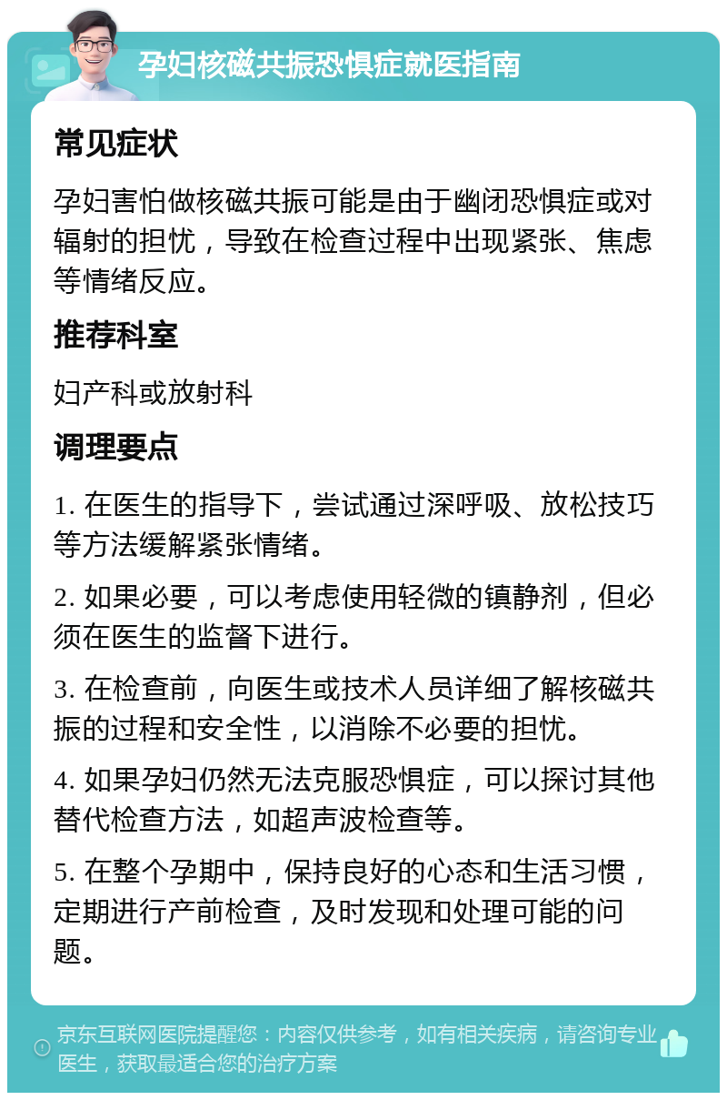 孕妇核磁共振恐惧症就医指南 常见症状 孕妇害怕做核磁共振可能是由于幽闭恐惧症或对辐射的担忧，导致在检查过程中出现紧张、焦虑等情绪反应。 推荐科室 妇产科或放射科 调理要点 1. 在医生的指导下，尝试通过深呼吸、放松技巧等方法缓解紧张情绪。 2. 如果必要，可以考虑使用轻微的镇静剂，但必须在医生的监督下进行。 3. 在检查前，向医生或技术人员详细了解核磁共振的过程和安全性，以消除不必要的担忧。 4. 如果孕妇仍然无法克服恐惧症，可以探讨其他替代检查方法，如超声波检查等。 5. 在整个孕期中，保持良好的心态和生活习惯，定期进行产前检查，及时发现和处理可能的问题。