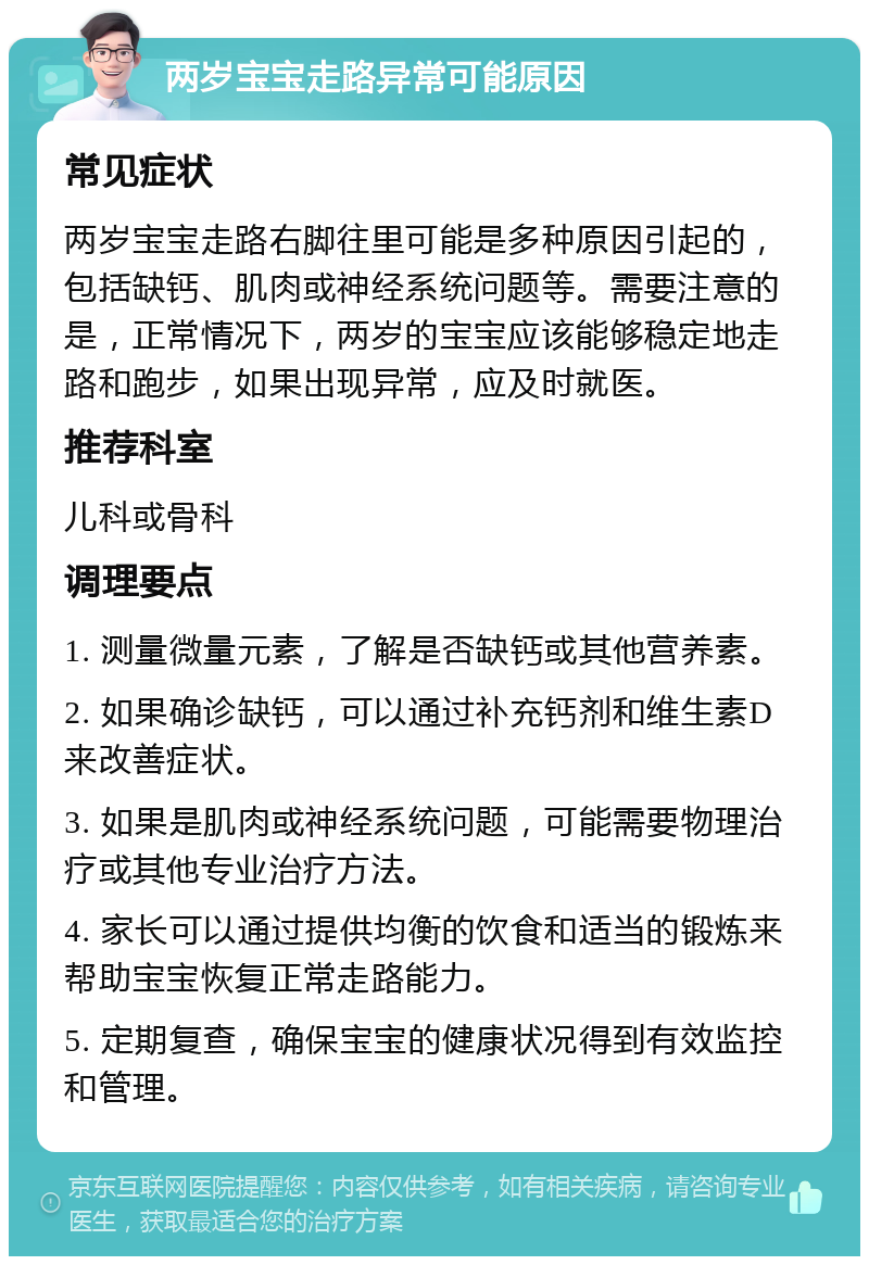 两岁宝宝走路异常可能原因 常见症状 两岁宝宝走路右脚往里可能是多种原因引起的，包括缺钙、肌肉或神经系统问题等。需要注意的是，正常情况下，两岁的宝宝应该能够稳定地走路和跑步，如果出现异常，应及时就医。 推荐科室 儿科或骨科 调理要点 1. 测量微量元素，了解是否缺钙或其他营养素。 2. 如果确诊缺钙，可以通过补充钙剂和维生素D来改善症状。 3. 如果是肌肉或神经系统问题，可能需要物理治疗或其他专业治疗方法。 4. 家长可以通过提供均衡的饮食和适当的锻炼来帮助宝宝恢复正常走路能力。 5. 定期复查，确保宝宝的健康状况得到有效监控和管理。