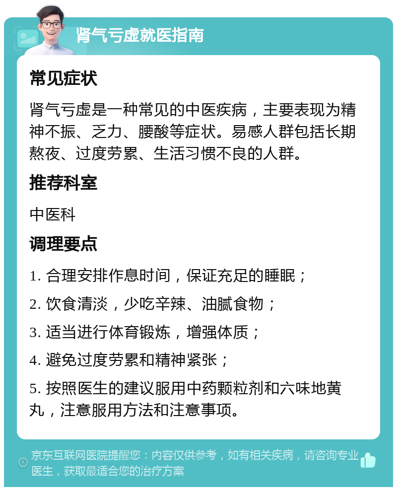 肾气亏虚就医指南 常见症状 肾气亏虚是一种常见的中医疾病，主要表现为精神不振、乏力、腰酸等症状。易感人群包括长期熬夜、过度劳累、生活习惯不良的人群。 推荐科室 中医科 调理要点 1. 合理安排作息时间，保证充足的睡眠； 2. 饮食清淡，少吃辛辣、油腻食物； 3. 适当进行体育锻炼，增强体质； 4. 避免过度劳累和精神紧张； 5. 按照医生的建议服用中药颗粒剂和六味地黄丸，注意服用方法和注意事项。