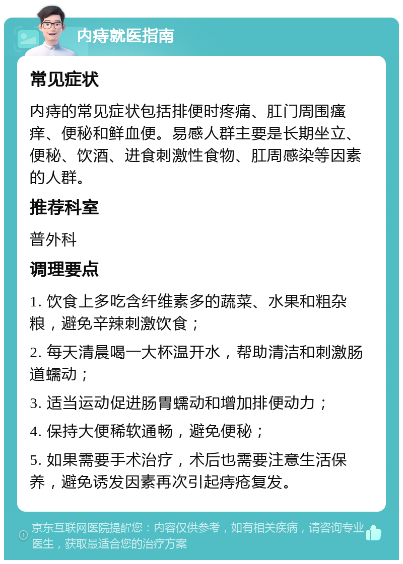 内痔就医指南 常见症状 内痔的常见症状包括排便时疼痛、肛门周围瘙痒、便秘和鲜血便。易感人群主要是长期坐立、便秘、饮酒、进食刺激性食物、肛周感染等因素的人群。 推荐科室 普外科 调理要点 1. 饮食上多吃含纤维素多的蔬菜、水果和粗杂粮，避免辛辣刺激饮食； 2. 每天清晨喝一大杯温开水，帮助清洁和刺激肠道蠕动； 3. 适当运动促进肠胃蠕动和增加排便动力； 4. 保持大便稀软通畅，避免便秘； 5. 如果需要手术治疗，术后也需要注意生活保养，避免诱发因素再次引起痔疮复发。