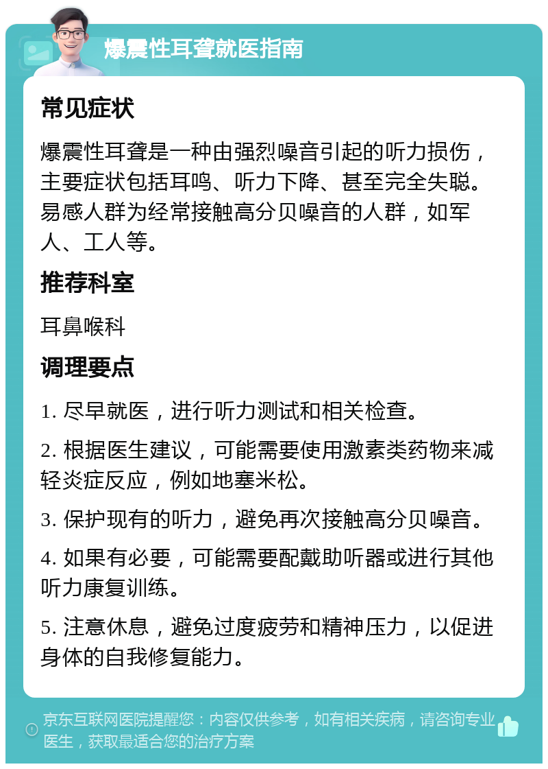 爆震性耳聋就医指南 常见症状 爆震性耳聋是一种由强烈噪音引起的听力损伤，主要症状包括耳鸣、听力下降、甚至完全失聪。易感人群为经常接触高分贝噪音的人群，如军人、工人等。 推荐科室 耳鼻喉科 调理要点 1. 尽早就医，进行听力测试和相关检查。 2. 根据医生建议，可能需要使用激素类药物来减轻炎症反应，例如地塞米松。 3. 保护现有的听力，避免再次接触高分贝噪音。 4. 如果有必要，可能需要配戴助听器或进行其他听力康复训练。 5. 注意休息，避免过度疲劳和精神压力，以促进身体的自我修复能力。