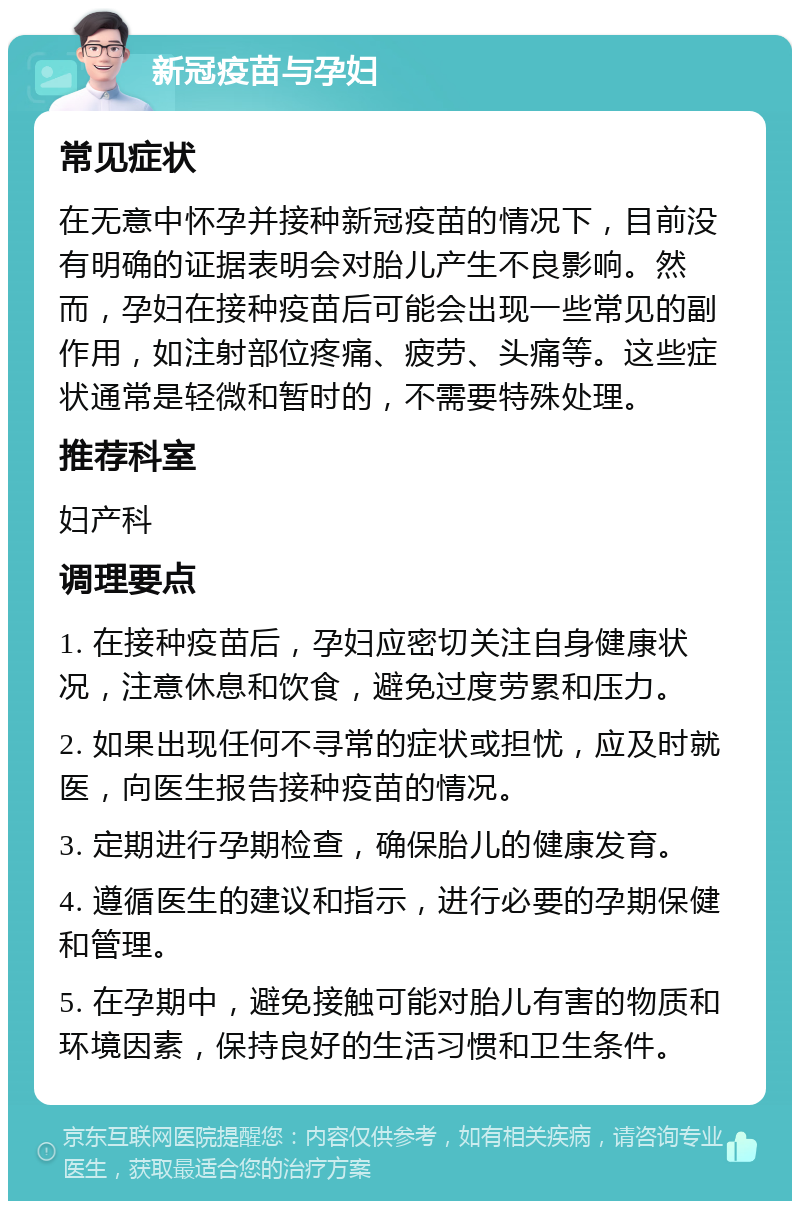 新冠疫苗与孕妇 常见症状 在无意中怀孕并接种新冠疫苗的情况下，目前没有明确的证据表明会对胎儿产生不良影响。然而，孕妇在接种疫苗后可能会出现一些常见的副作用，如注射部位疼痛、疲劳、头痛等。这些症状通常是轻微和暂时的，不需要特殊处理。 推荐科室 妇产科 调理要点 1. 在接种疫苗后，孕妇应密切关注自身健康状况，注意休息和饮食，避免过度劳累和压力。 2. 如果出现任何不寻常的症状或担忧，应及时就医，向医生报告接种疫苗的情况。 3. 定期进行孕期检查，确保胎儿的健康发育。 4. 遵循医生的建议和指示，进行必要的孕期保健和管理。 5. 在孕期中，避免接触可能对胎儿有害的物质和环境因素，保持良好的生活习惯和卫生条件。