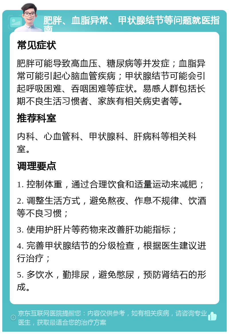 肥胖、血脂异常、甲状腺结节等问题就医指南 常见症状 肥胖可能导致高血压、糖尿病等并发症；血脂异常可能引起心脑血管疾病；甲状腺结节可能会引起呼吸困难、吞咽困难等症状。易感人群包括长期不良生活习惯者、家族有相关病史者等。 推荐科室 内科、心血管科、甲状腺科、肝病科等相关科室。 调理要点 1. 控制体重，通过合理饮食和适量运动来减肥； 2. 调整生活方式，避免熬夜、作息不规律、饮酒等不良习惯； 3. 使用护肝片等药物来改善肝功能指标； 4. 完善甲状腺结节的分级检查，根据医生建议进行治疗； 5. 多饮水，勤排尿，避免憋尿，预防肾结石的形成。