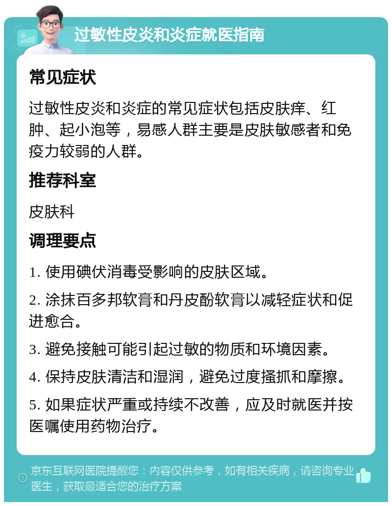 过敏性皮炎和炎症就医指南 常见症状 过敏性皮炎和炎症的常见症状包括皮肤痒、红肿、起小泡等，易感人群主要是皮肤敏感者和免疫力较弱的人群。 推荐科室 皮肤科 调理要点 1. 使用碘伏消毒受影响的皮肤区域。 2. 涂抹百多邦软膏和丹皮酚软膏以减轻症状和促进愈合。 3. 避免接触可能引起过敏的物质和环境因素。 4. 保持皮肤清洁和湿润，避免过度搔抓和摩擦。 5. 如果症状严重或持续不改善，应及时就医并按医嘱使用药物治疗。