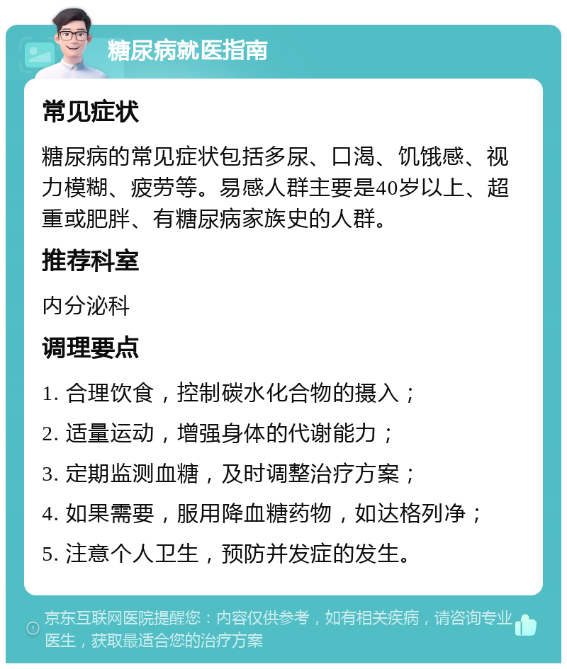 糖尿病就医指南 常见症状 糖尿病的常见症状包括多尿、口渴、饥饿感、视力模糊、疲劳等。易感人群主要是40岁以上、超重或肥胖、有糖尿病家族史的人群。 推荐科室 内分泌科 调理要点 1. 合理饮食，控制碳水化合物的摄入； 2. 适量运动，增强身体的代谢能力； 3. 定期监测血糖，及时调整治疗方案； 4. 如果需要，服用降血糖药物，如达格列净； 5. 注意个人卫生，预防并发症的发生。