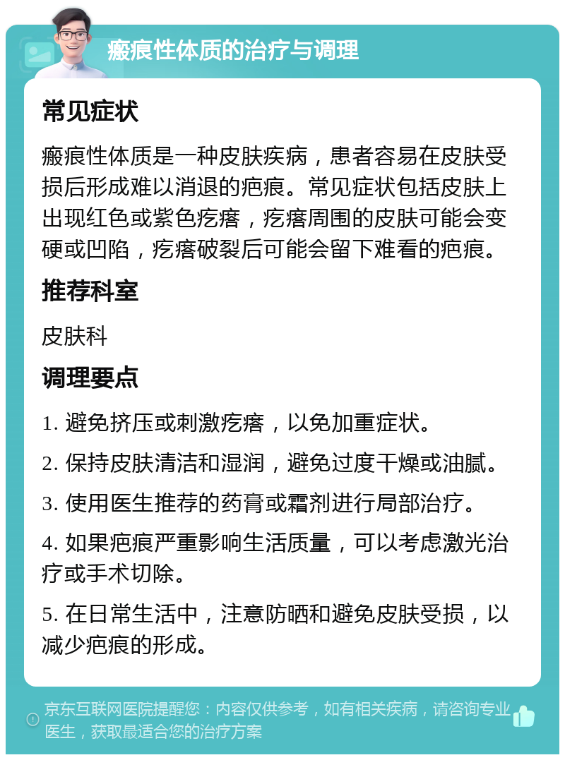 瘢痕性体质的治疗与调理 常见症状 瘢痕性体质是一种皮肤疾病，患者容易在皮肤受损后形成难以消退的疤痕。常见症状包括皮肤上出现红色或紫色疙瘩，疙瘩周围的皮肤可能会变硬或凹陷，疙瘩破裂后可能会留下难看的疤痕。 推荐科室 皮肤科 调理要点 1. 避免挤压或刺激疙瘩，以免加重症状。 2. 保持皮肤清洁和湿润，避免过度干燥或油腻。 3. 使用医生推荐的药膏或霜剂进行局部治疗。 4. 如果疤痕严重影响生活质量，可以考虑激光治疗或手术切除。 5. 在日常生活中，注意防晒和避免皮肤受损，以减少疤痕的形成。