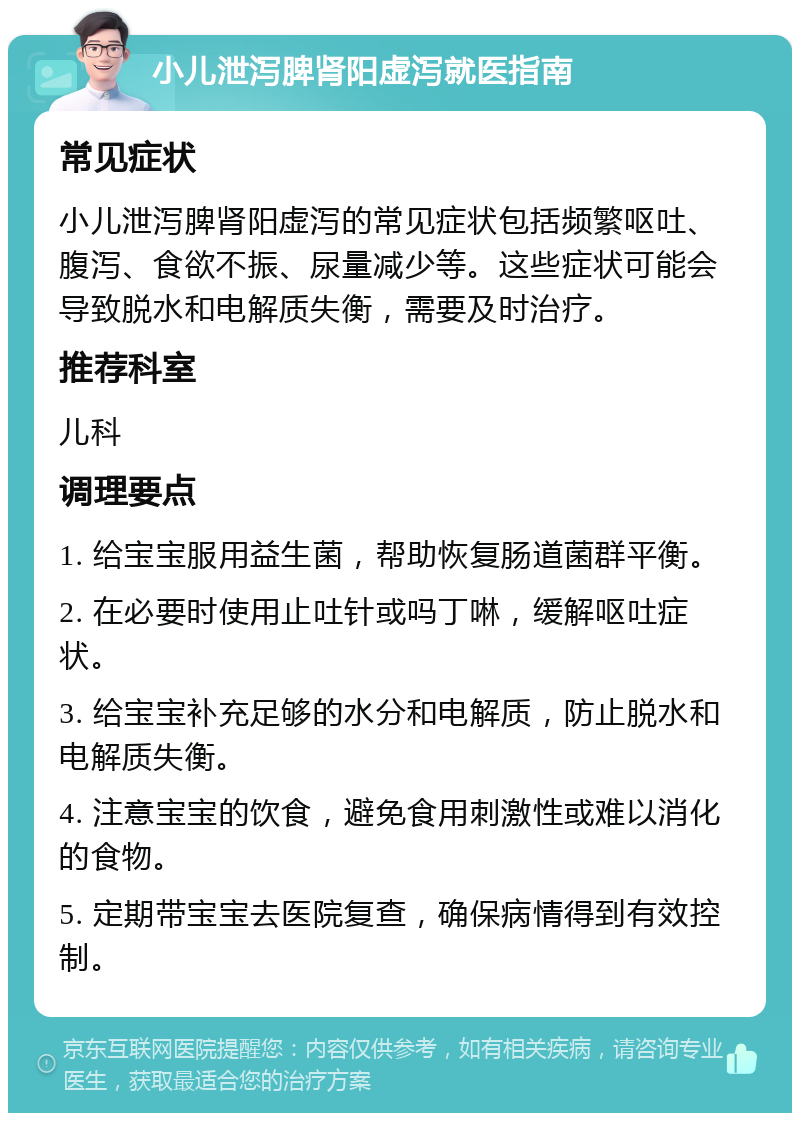 小儿泄泻脾肾阳虚泻就医指南 常见症状 小儿泄泻脾肾阳虚泻的常见症状包括频繁呕吐、腹泻、食欲不振、尿量减少等。这些症状可能会导致脱水和电解质失衡，需要及时治疗。 推荐科室 儿科 调理要点 1. 给宝宝服用益生菌，帮助恢复肠道菌群平衡。 2. 在必要时使用止吐针或吗丁啉，缓解呕吐症状。 3. 给宝宝补充足够的水分和电解质，防止脱水和电解质失衡。 4. 注意宝宝的饮食，避免食用刺激性或难以消化的食物。 5. 定期带宝宝去医院复查，确保病情得到有效控制。