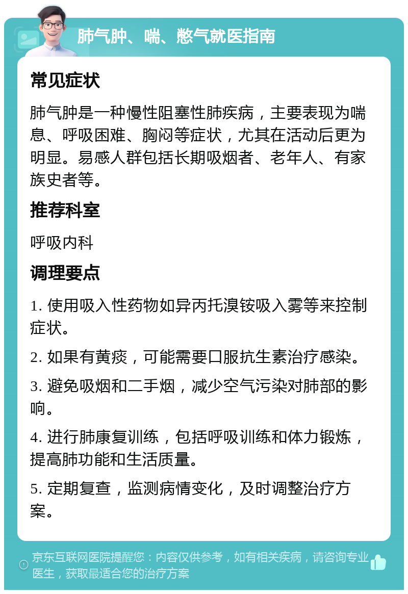 肺气肿、喘、憋气就医指南 常见症状 肺气肿是一种慢性阻塞性肺疾病，主要表现为喘息、呼吸困难、胸闷等症状，尤其在活动后更为明显。易感人群包括长期吸烟者、老年人、有家族史者等。 推荐科室 呼吸内科 调理要点 1. 使用吸入性药物如异丙托溴铵吸入雾等来控制症状。 2. 如果有黄痰，可能需要口服抗生素治疗感染。 3. 避免吸烟和二手烟，减少空气污染对肺部的影响。 4. 进行肺康复训练，包括呼吸训练和体力锻炼，提高肺功能和生活质量。 5. 定期复查，监测病情变化，及时调整治疗方案。