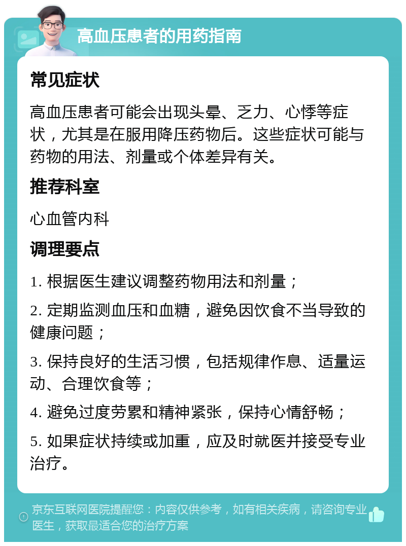 高血压患者的用药指南 常见症状 高血压患者可能会出现头晕、乏力、心悸等症状，尤其是在服用降压药物后。这些症状可能与药物的用法、剂量或个体差异有关。 推荐科室 心血管内科 调理要点 1. 根据医生建议调整药物用法和剂量； 2. 定期监测血压和血糖，避免因饮食不当导致的健康问题； 3. 保持良好的生活习惯，包括规律作息、适量运动、合理饮食等； 4. 避免过度劳累和精神紧张，保持心情舒畅； 5. 如果症状持续或加重，应及时就医并接受专业治疗。