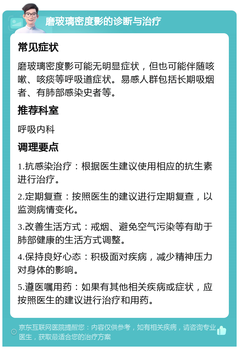 磨玻璃密度影的诊断与治疗 常见症状 磨玻璃密度影可能无明显症状，但也可能伴随咳嗽、咳痰等呼吸道症状。易感人群包括长期吸烟者、有肺部感染史者等。 推荐科室 呼吸内科 调理要点 1.抗感染治疗：根据医生建议使用相应的抗生素进行治疗。 2.定期复查：按照医生的建议进行定期复查，以监测病情变化。 3.改善生活方式：戒烟、避免空气污染等有助于肺部健康的生活方式调整。 4.保持良好心态：积极面对疾病，减少精神压力对身体的影响。 5.遵医嘱用药：如果有其他相关疾病或症状，应按照医生的建议进行治疗和用药。