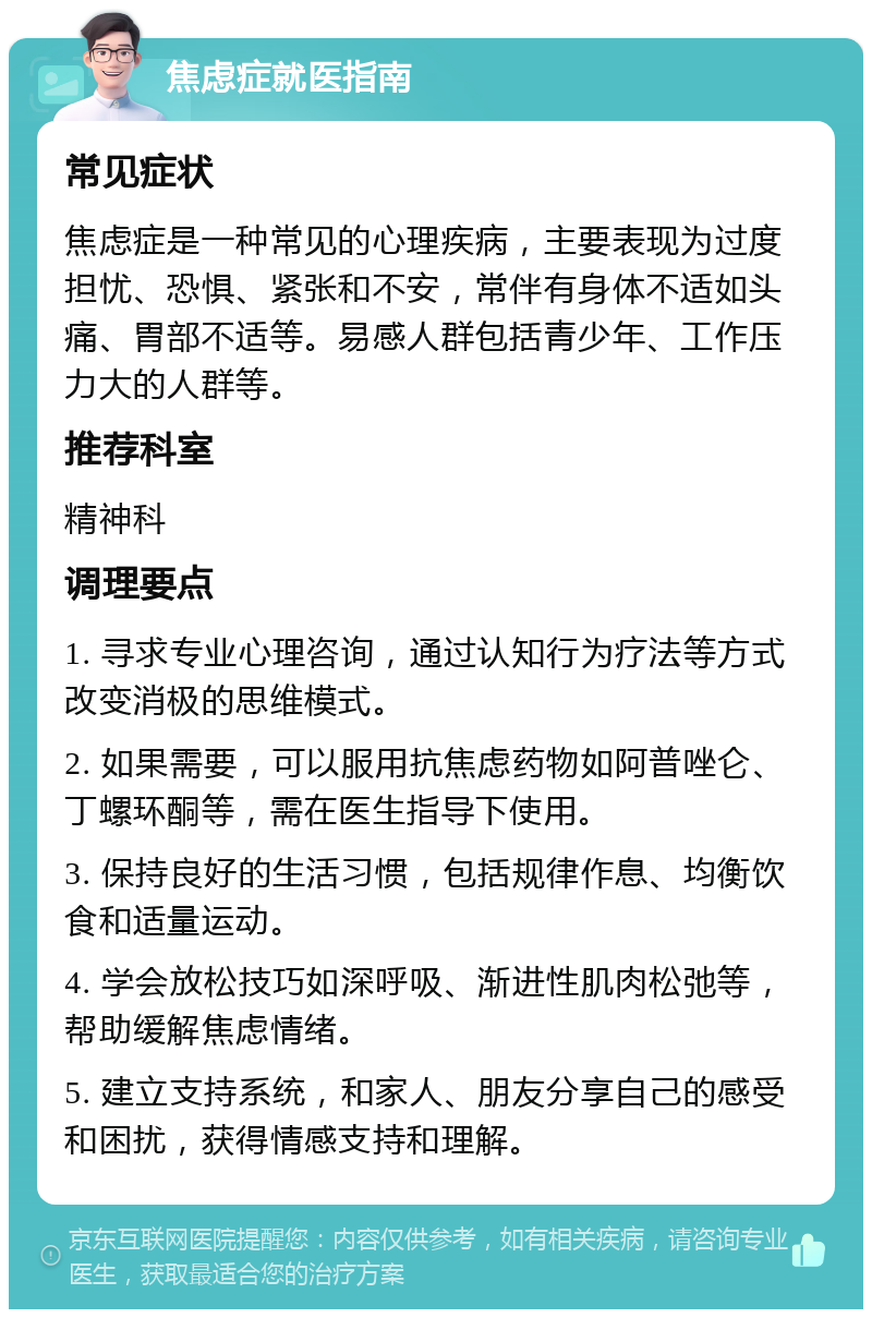 焦虑症就医指南 常见症状 焦虑症是一种常见的心理疾病，主要表现为过度担忧、恐惧、紧张和不安，常伴有身体不适如头痛、胃部不适等。易感人群包括青少年、工作压力大的人群等。 推荐科室 精神科 调理要点 1. 寻求专业心理咨询，通过认知行为疗法等方式改变消极的思维模式。 2. 如果需要，可以服用抗焦虑药物如阿普唑仑、丁螺环酮等，需在医生指导下使用。 3. 保持良好的生活习惯，包括规律作息、均衡饮食和适量运动。 4. 学会放松技巧如深呼吸、渐进性肌肉松弛等，帮助缓解焦虑情绪。 5. 建立支持系统，和家人、朋友分享自己的感受和困扰，获得情感支持和理解。