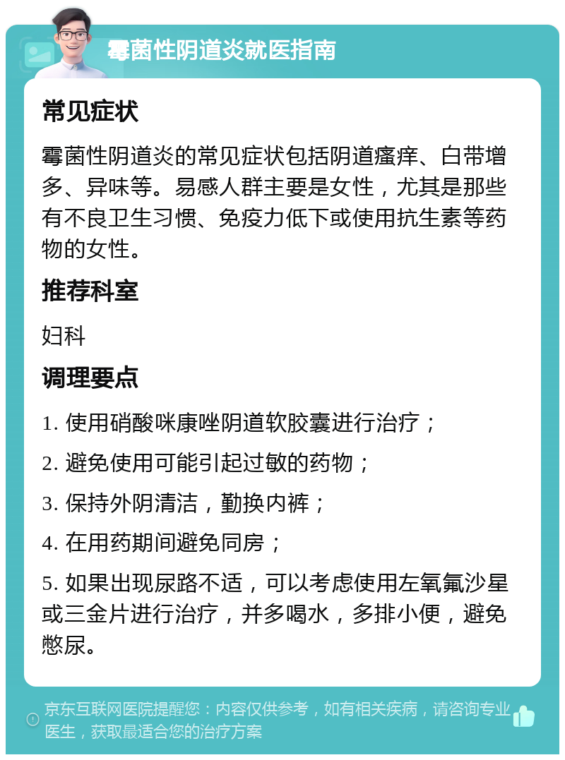 霉菌性阴道炎就医指南 常见症状 霉菌性阴道炎的常见症状包括阴道瘙痒、白带增多、异味等。易感人群主要是女性，尤其是那些有不良卫生习惯、免疫力低下或使用抗生素等药物的女性。 推荐科室 妇科 调理要点 1. 使用硝酸咪康唑阴道软胶囊进行治疗； 2. 避免使用可能引起过敏的药物； 3. 保持外阴清洁，勤换内裤； 4. 在用药期间避免同房； 5. 如果出现尿路不适，可以考虑使用左氧氟沙星或三金片进行治疗，并多喝水，多排小便，避免憋尿。