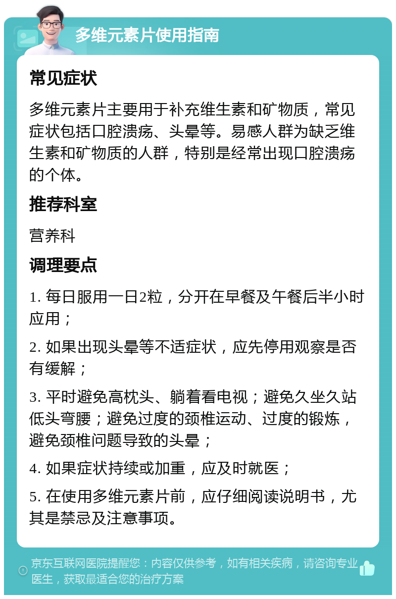 多维元素片使用指南 常见症状 多维元素片主要用于补充维生素和矿物质，常见症状包括口腔溃疡、头晕等。易感人群为缺乏维生素和矿物质的人群，特别是经常出现口腔溃疡的个体。 推荐科室 营养科 调理要点 1. 每日服用一日2粒，分开在早餐及午餐后半小时应用； 2. 如果出现头晕等不适症状，应先停用观察是否有缓解； 3. 平时避免高枕头、躺着看电视；避免久坐久站低头弯腰；避免过度的颈椎运动、过度的锻炼，避免颈椎问题导致的头晕； 4. 如果症状持续或加重，应及时就医； 5. 在使用多维元素片前，应仔细阅读说明书，尤其是禁忌及注意事项。