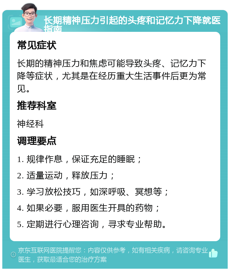 长期精神压力引起的头疼和记忆力下降就医指南 常见症状 长期的精神压力和焦虑可能导致头疼、记忆力下降等症状，尤其是在经历重大生活事件后更为常见。 推荐科室 神经科 调理要点 1. 规律作息，保证充足的睡眠； 2. 适量运动，释放压力； 3. 学习放松技巧，如深呼吸、冥想等； 4. 如果必要，服用医生开具的药物； 5. 定期进行心理咨询，寻求专业帮助。