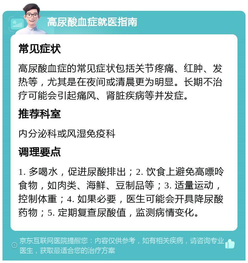 高尿酸血症就医指南 常见症状 高尿酸血症的常见症状包括关节疼痛、红肿、发热等，尤其是在夜间或清晨更为明显。长期不治疗可能会引起痛风、肾脏疾病等并发症。 推荐科室 内分泌科或风湿免疫科 调理要点 1. 多喝水，促进尿酸排出；2. 饮食上避免高嘌呤食物，如肉类、海鲜、豆制品等；3. 适量运动，控制体重；4. 如果必要，医生可能会开具降尿酸药物；5. 定期复查尿酸值，监测病情变化。