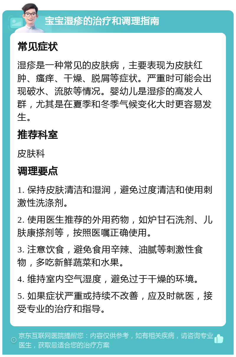 宝宝湿疹的治疗和调理指南 常见症状 湿疹是一种常见的皮肤病，主要表现为皮肤红肿、瘙痒、干燥、脱屑等症状。严重时可能会出现破水、流脓等情况。婴幼儿是湿疹的高发人群，尤其是在夏季和冬季气候变化大时更容易发生。 推荐科室 皮肤科 调理要点 1. 保持皮肤清洁和湿润，避免过度清洁和使用刺激性洗涤剂。 2. 使用医生推荐的外用药物，如炉甘石洗剂、儿肤康搽剂等，按照医嘱正确使用。 3. 注意饮食，避免食用辛辣、油腻等刺激性食物，多吃新鲜蔬菜和水果。 4. 维持室内空气湿度，避免过于干燥的环境。 5. 如果症状严重或持续不改善，应及时就医，接受专业的治疗和指导。