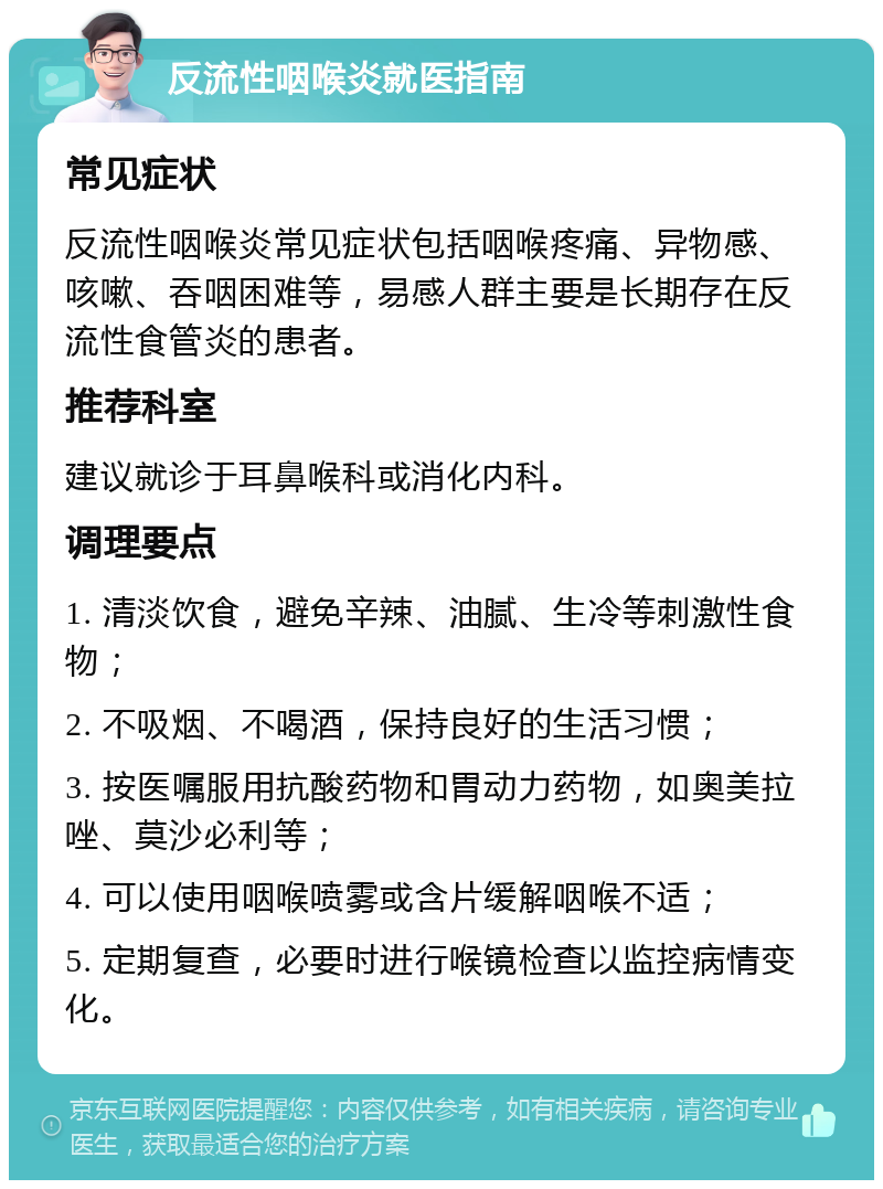 反流性咽喉炎就医指南 常见症状 反流性咽喉炎常见症状包括咽喉疼痛、异物感、咳嗽、吞咽困难等，易感人群主要是长期存在反流性食管炎的患者。 推荐科室 建议就诊于耳鼻喉科或消化内科。 调理要点 1. 清淡饮食，避免辛辣、油腻、生冷等刺激性食物； 2. 不吸烟、不喝酒，保持良好的生活习惯； 3. 按医嘱服用抗酸药物和胃动力药物，如奥美拉唑、莫沙必利等； 4. 可以使用咽喉喷雾或含片缓解咽喉不适； 5. 定期复查，必要时进行喉镜检查以监控病情变化。