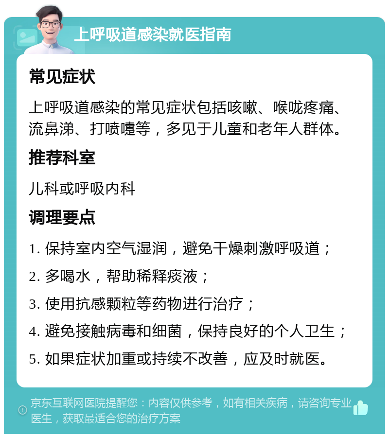 上呼吸道感染就医指南 常见症状 上呼吸道感染的常见症状包括咳嗽、喉咙疼痛、流鼻涕、打喷嚏等，多见于儿童和老年人群体。 推荐科室 儿科或呼吸内科 调理要点 1. 保持室内空气湿润，避免干燥刺激呼吸道； 2. 多喝水，帮助稀释痰液； 3. 使用抗感颗粒等药物进行治疗； 4. 避免接触病毒和细菌，保持良好的个人卫生； 5. 如果症状加重或持续不改善，应及时就医。