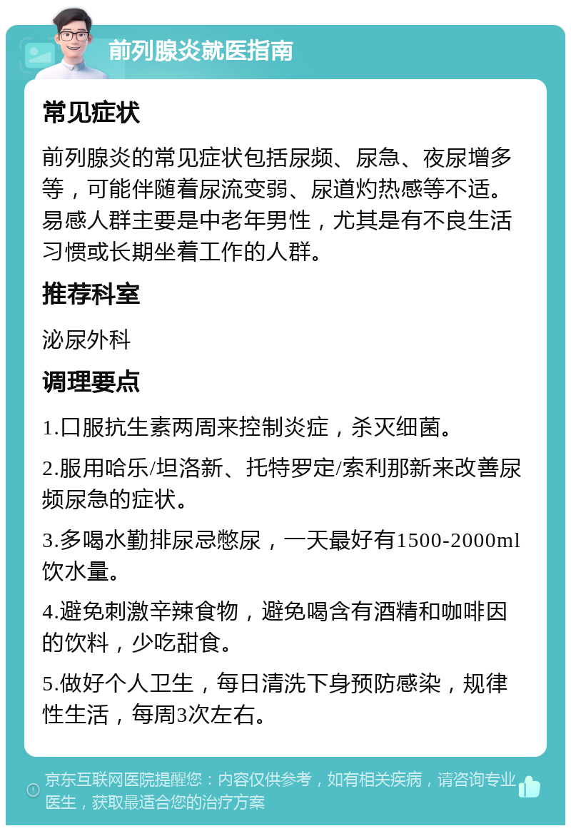 前列腺炎就医指南 常见症状 前列腺炎的常见症状包括尿频、尿急、夜尿增多等，可能伴随着尿流变弱、尿道灼热感等不适。易感人群主要是中老年男性，尤其是有不良生活习惯或长期坐着工作的人群。 推荐科室 泌尿外科 调理要点 1.口服抗生素两周来控制炎症，杀灭细菌。 2.服用哈乐/坦洛新、托特罗定/索利那新来改善尿频尿急的症状。 3.多喝水勤排尿忌憋尿，一天最好有1500-2000ml饮水量。 4.避免刺激辛辣食物，避免喝含有酒精和咖啡因的饮料，少吃甜食。 5.做好个人卫生，每日清洗下身预防感染，规律性生活，每周3次左右。