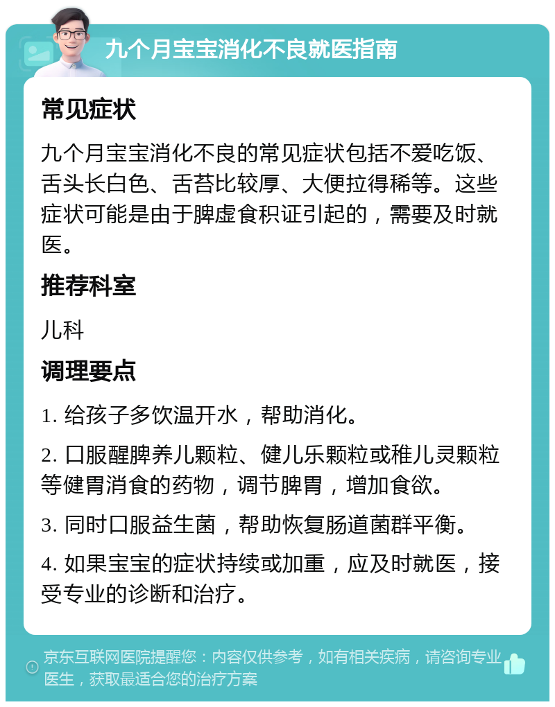 九个月宝宝消化不良就医指南 常见症状 九个月宝宝消化不良的常见症状包括不爱吃饭、舌头长白色、舌苔比较厚、大便拉得稀等。这些症状可能是由于脾虚食积证引起的，需要及时就医。 推荐科室 儿科 调理要点 1. 给孩子多饮温开水，帮助消化。 2. 口服醒脾养儿颗粒、健儿乐颗粒或稚儿灵颗粒等健胃消食的药物，调节脾胃，增加食欲。 3. 同时口服益生菌，帮助恢复肠道菌群平衡。 4. 如果宝宝的症状持续或加重，应及时就医，接受专业的诊断和治疗。