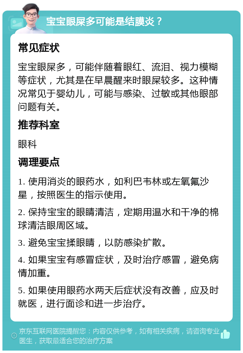 宝宝眼屎多可能是结膜炎？ 常见症状 宝宝眼屎多，可能伴随着眼红、流泪、视力模糊等症状，尤其是在早晨醒来时眼屎较多。这种情况常见于婴幼儿，可能与感染、过敏或其他眼部问题有关。 推荐科室 眼科 调理要点 1. 使用消炎的眼药水，如利巴韦林或左氧氟沙星，按照医生的指示使用。 2. 保持宝宝的眼睛清洁，定期用温水和干净的棉球清洁眼周区域。 3. 避免宝宝揉眼睛，以防感染扩散。 4. 如果宝宝有感冒症状，及时治疗感冒，避免病情加重。 5. 如果使用眼药水两天后症状没有改善，应及时就医，进行面诊和进一步治疗。