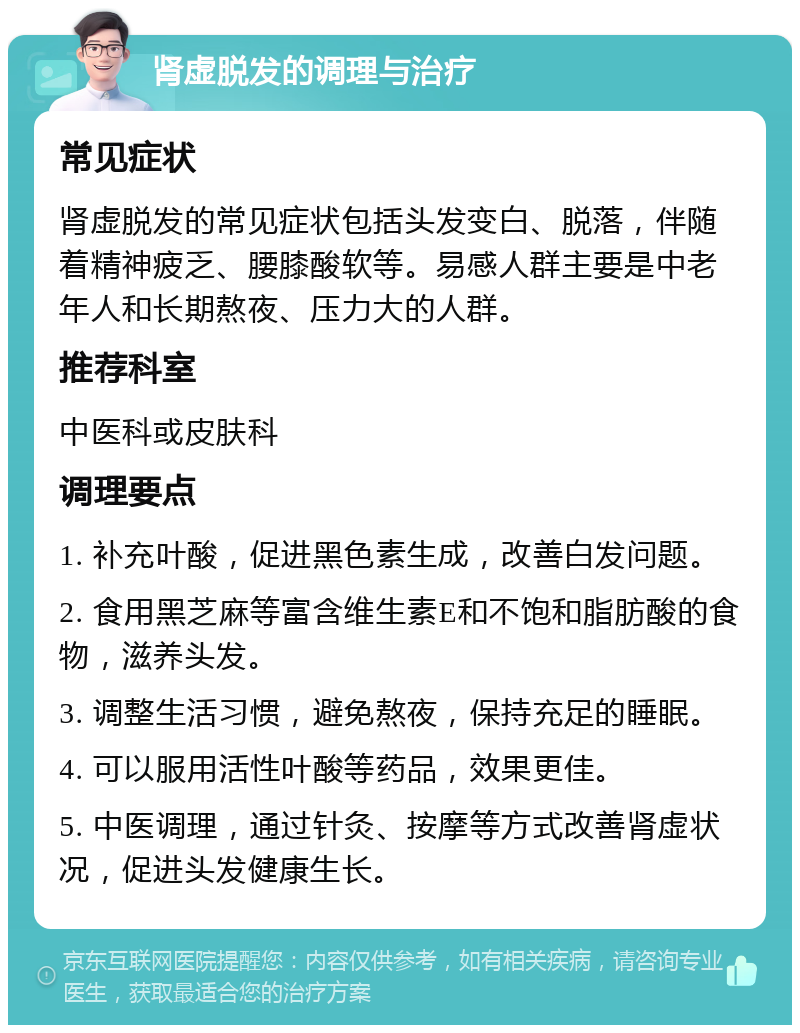 肾虚脱发的调理与治疗 常见症状 肾虚脱发的常见症状包括头发变白、脱落，伴随着精神疲乏、腰膝酸软等。易感人群主要是中老年人和长期熬夜、压力大的人群。 推荐科室 中医科或皮肤科 调理要点 1. 补充叶酸，促进黑色素生成，改善白发问题。 2. 食用黑芝麻等富含维生素E和不饱和脂肪酸的食物，滋养头发。 3. 调整生活习惯，避免熬夜，保持充足的睡眠。 4. 可以服用活性叶酸等药品，效果更佳。 5. 中医调理，通过针灸、按摩等方式改善肾虚状况，促进头发健康生长。