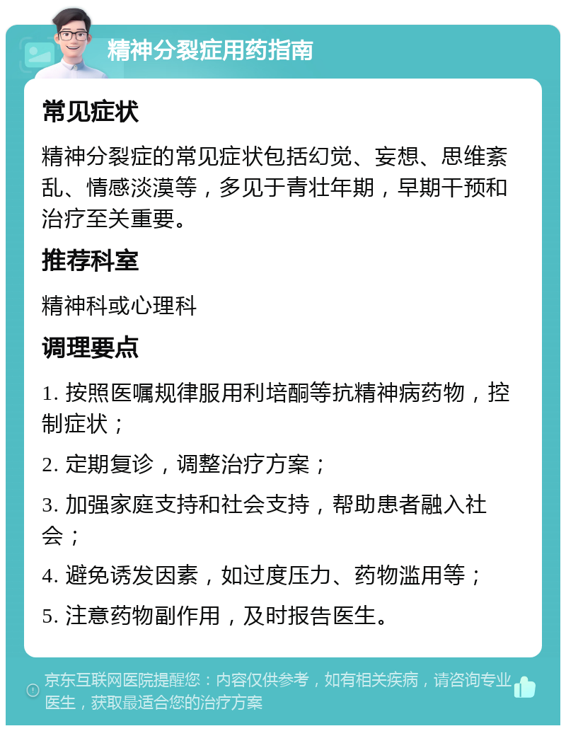 精神分裂症用药指南 常见症状 精神分裂症的常见症状包括幻觉、妄想、思维紊乱、情感淡漠等，多见于青壮年期，早期干预和治疗至关重要。 推荐科室 精神科或心理科 调理要点 1. 按照医嘱规律服用利培酮等抗精神病药物，控制症状； 2. 定期复诊，调整治疗方案； 3. 加强家庭支持和社会支持，帮助患者融入社会； 4. 避免诱发因素，如过度压力、药物滥用等； 5. 注意药物副作用，及时报告医生。