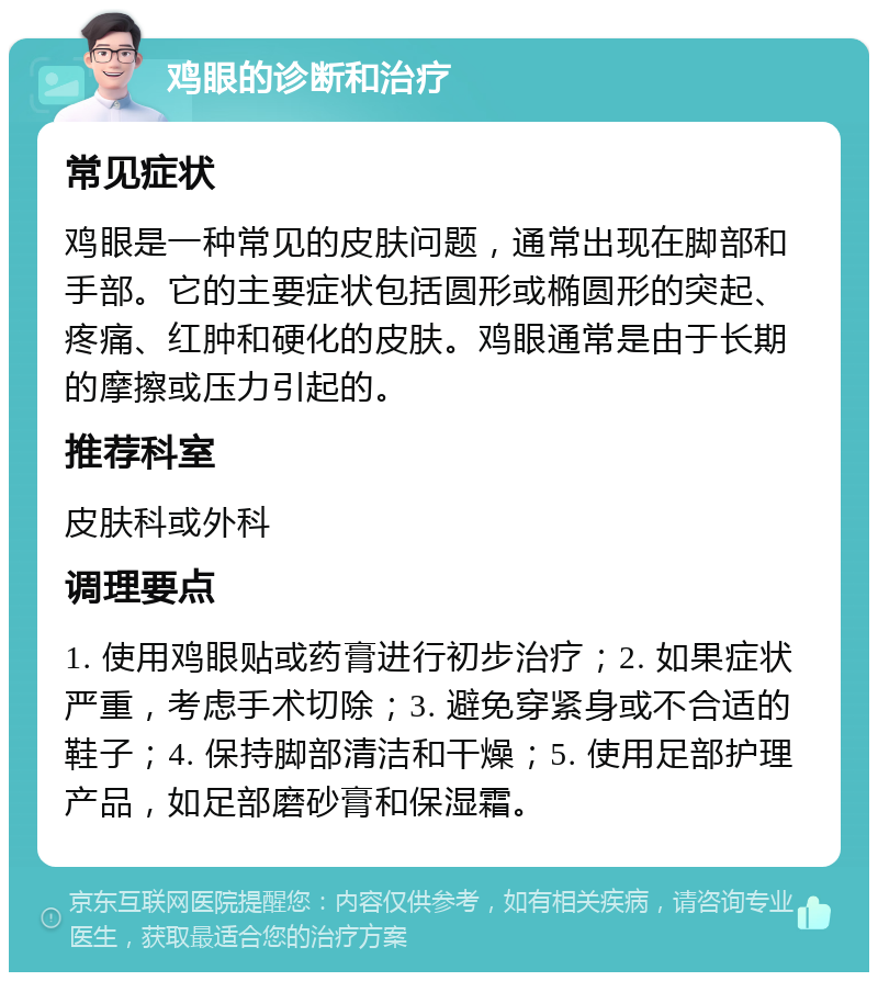 鸡眼的诊断和治疗 常见症状 鸡眼是一种常见的皮肤问题，通常出现在脚部和手部。它的主要症状包括圆形或椭圆形的突起、疼痛、红肿和硬化的皮肤。鸡眼通常是由于长期的摩擦或压力引起的。 推荐科室 皮肤科或外科 调理要点 1. 使用鸡眼贴或药膏进行初步治疗；2. 如果症状严重，考虑手术切除；3. 避免穿紧身或不合适的鞋子；4. 保持脚部清洁和干燥；5. 使用足部护理产品，如足部磨砂膏和保湿霜。