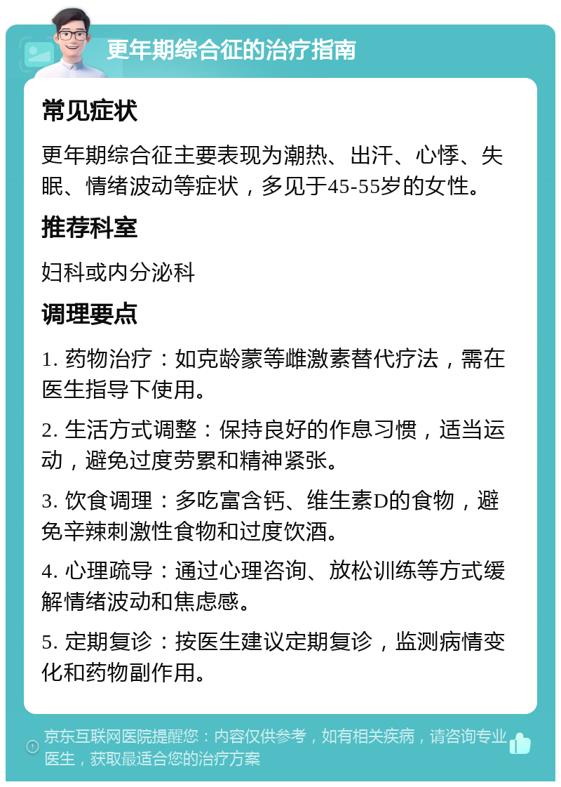 更年期综合征的治疗指南 常见症状 更年期综合征主要表现为潮热、出汗、心悸、失眠、情绪波动等症状，多见于45-55岁的女性。 推荐科室 妇科或内分泌科 调理要点 1. 药物治疗：如克龄蒙等雌激素替代疗法，需在医生指导下使用。 2. 生活方式调整：保持良好的作息习惯，适当运动，避免过度劳累和精神紧张。 3. 饮食调理：多吃富含钙、维生素D的食物，避免辛辣刺激性食物和过度饮酒。 4. 心理疏导：通过心理咨询、放松训练等方式缓解情绪波动和焦虑感。 5. 定期复诊：按医生建议定期复诊，监测病情变化和药物副作用。