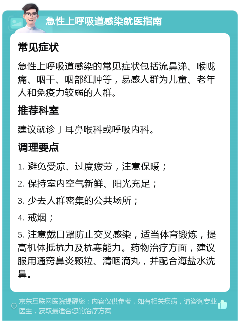 急性上呼吸道感染就医指南 常见症状 急性上呼吸道感染的常见症状包括流鼻涕、喉咙痛、咽干、咽部红肿等，易感人群为儿童、老年人和免疫力较弱的人群。 推荐科室 建议就诊于耳鼻喉科或呼吸内科。 调理要点 1. 避免受凉、过度疲劳，注意保暖； 2. 保持室内空气新鲜、阳光充足； 3. 少去人群密集的公共场所； 4. 戒烟； 5. 注意戴口罩防止交叉感染，适当体育锻炼，提高机体抵抗力及抗寒能力。药物治疗方面，建议服用通窍鼻炎颗粒、清咽滴丸，并配合海盐水洗鼻。