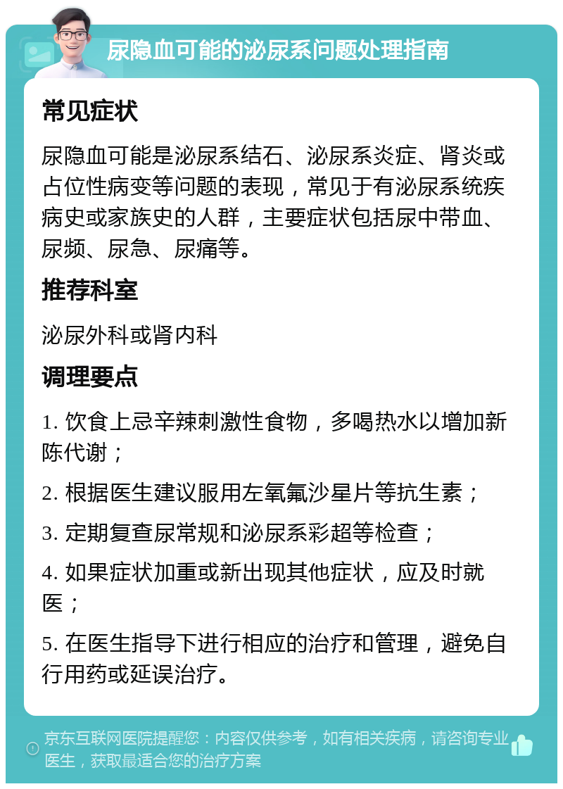 尿隐血可能的泌尿系问题处理指南 常见症状 尿隐血可能是泌尿系结石、泌尿系炎症、肾炎或占位性病变等问题的表现，常见于有泌尿系统疾病史或家族史的人群，主要症状包括尿中带血、尿频、尿急、尿痛等。 推荐科室 泌尿外科或肾内科 调理要点 1. 饮食上忌辛辣刺激性食物，多喝热水以增加新陈代谢； 2. 根据医生建议服用左氧氟沙星片等抗生素； 3. 定期复查尿常规和泌尿系彩超等检查； 4. 如果症状加重或新出现其他症状，应及时就医； 5. 在医生指导下进行相应的治疗和管理，避免自行用药或延误治疗。