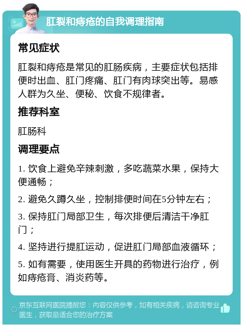 肛裂和痔疮的自我调理指南 常见症状 肛裂和痔疮是常见的肛肠疾病，主要症状包括排便时出血、肛门疼痛、肛门有肉球突出等。易感人群为久坐、便秘、饮食不规律者。 推荐科室 肛肠科 调理要点 1. 饮食上避免辛辣刺激，多吃蔬菜水果，保持大便通畅； 2. 避免久蹲久坐，控制排便时间在5分钟左右； 3. 保持肛门局部卫生，每次排便后清洁干净肛门； 4. 坚持进行提肛运动，促进肛门局部血液循环； 5. 如有需要，使用医生开具的药物进行治疗，例如痔疮膏、消炎药等。