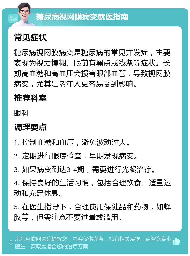 糖尿病视网膜病变就医指南 常见症状 糖尿病视网膜病变是糖尿病的常见并发症，主要表现为视力模糊、眼前有黑点或线条等症状。长期高血糖和高血压会损害眼部血管，导致视网膜病变，尤其是老年人更容易受到影响。 推荐科室 眼科 调理要点 1. 控制血糖和血压，避免波动过大。 2. 定期进行眼底检查，早期发现病变。 3. 如果病变到达3-4期，需要进行光凝治疗。 4. 保持良好的生活习惯，包括合理饮食、适量运动和充足休息。 5. 在医生指导下，合理使用保健品和药物，如蜂胶等，但需注意不要过量或滥用。