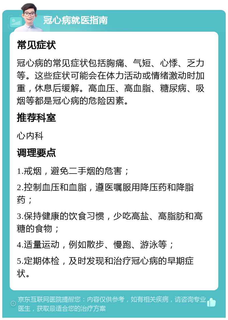 冠心病就医指南 常见症状 冠心病的常见症状包括胸痛、气短、心悸、乏力等。这些症状可能会在体力活动或情绪激动时加重，休息后缓解。高血压、高血脂、糖尿病、吸烟等都是冠心病的危险因素。 推荐科室 心内科 调理要点 1.戒烟，避免二手烟的危害； 2.控制血压和血脂，遵医嘱服用降压药和降脂药； 3.保持健康的饮食习惯，少吃高盐、高脂肪和高糖的食物； 4.适量运动，例如散步、慢跑、游泳等； 5.定期体检，及时发现和治疗冠心病的早期症状。