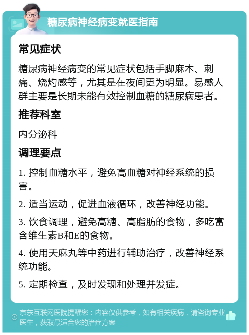 糖尿病神经病变就医指南 常见症状 糖尿病神经病变的常见症状包括手脚麻木、刺痛、烧灼感等，尤其是在夜间更为明显。易感人群主要是长期未能有效控制血糖的糖尿病患者。 推荐科室 内分泌科 调理要点 1. 控制血糖水平，避免高血糖对神经系统的损害。 2. 适当运动，促进血液循环，改善神经功能。 3. 饮食调理，避免高糖、高脂肪的食物，多吃富含维生素B和E的食物。 4. 使用天麻丸等中药进行辅助治疗，改善神经系统功能。 5. 定期检查，及时发现和处理并发症。