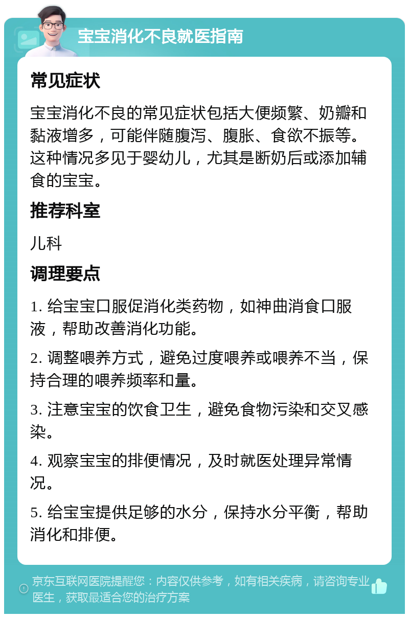 宝宝消化不良就医指南 常见症状 宝宝消化不良的常见症状包括大便频繁、奶瓣和黏液增多，可能伴随腹泻、腹胀、食欲不振等。这种情况多见于婴幼儿，尤其是断奶后或添加辅食的宝宝。 推荐科室 儿科 调理要点 1. 给宝宝口服促消化类药物，如神曲消食口服液，帮助改善消化功能。 2. 调整喂养方式，避免过度喂养或喂养不当，保持合理的喂养频率和量。 3. 注意宝宝的饮食卫生，避免食物污染和交叉感染。 4. 观察宝宝的排便情况，及时就医处理异常情况。 5. 给宝宝提供足够的水分，保持水分平衡，帮助消化和排便。