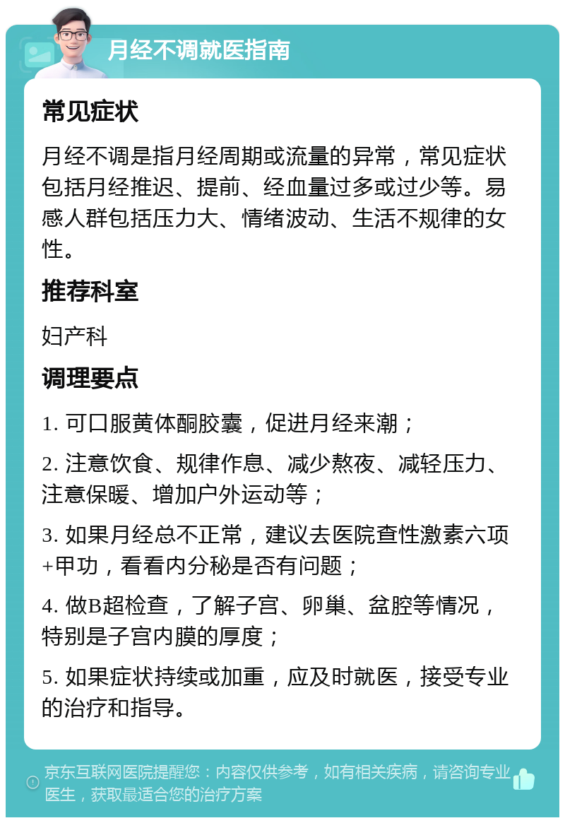 月经不调就医指南 常见症状 月经不调是指月经周期或流量的异常，常见症状包括月经推迟、提前、经血量过多或过少等。易感人群包括压力大、情绪波动、生活不规律的女性。 推荐科室 妇产科 调理要点 1. 可口服黄体酮胶囊，促进月经来潮； 2. 注意饮食、规律作息、减少熬夜、减轻压力、注意保暖、增加户外运动等； 3. 如果月经总不正常，建议去医院查性激素六项+甲功，看看内分秘是否有问题； 4. 做B超检查，了解子宫、卵巢、盆腔等情况，特别是子宫内膜的厚度； 5. 如果症状持续或加重，应及时就医，接受专业的治疗和指导。