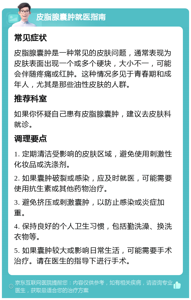 皮脂腺囊肿就医指南 常见症状 皮脂腺囊肿是一种常见的皮肤问题，通常表现为皮肤表面出现一个或多个硬块，大小不一，可能会伴随疼痛或红肿。这种情况多见于青春期和成年人，尤其是那些油性皮肤的人群。 推荐科室 如果你怀疑自己患有皮脂腺囊肿，建议去皮肤科就诊。 调理要点 1. 定期清洁受影响的皮肤区域，避免使用刺激性化妆品或洗涤剂。 2. 如果囊肿破裂或感染，应及时就医，可能需要使用抗生素或其他药物治疗。 3. 避免挤压或刺激囊肿，以防止感染或炎症加重。 4. 保持良好的个人卫生习惯，包括勤洗澡、换洗衣物等。 5. 如果囊肿较大或影响日常生活，可能需要手术治疗。请在医生的指导下进行手术。