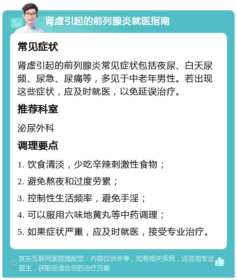 肾虚引起的前列腺炎就医指南 常见症状 肾虚引起的前列腺炎常见症状包括夜尿、白天尿频、尿急、尿痛等，多见于中老年男性。若出现这些症状，应及时就医，以免延误治疗。 推荐科室 泌尿外科 调理要点 1. 饮食清淡，少吃辛辣刺激性食物； 2. 避免熬夜和过度劳累； 3. 控制性生活频率，避免手淫； 4. 可以服用六味地黄丸等中药调理； 5. 如果症状严重，应及时就医，接受专业治疗。