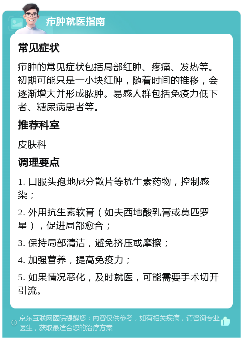 疖肿就医指南 常见症状 疖肿的常见症状包括局部红肿、疼痛、发热等。初期可能只是一小块红肿，随着时间的推移，会逐渐增大并形成脓肿。易感人群包括免疫力低下者、糖尿病患者等。 推荐科室 皮肤科 调理要点 1. 口服头孢地尼分散片等抗生素药物，控制感染； 2. 外用抗生素软膏（如夫西地酸乳膏或莫匹罗星），促进局部愈合； 3. 保持局部清洁，避免挤压或摩擦； 4. 加强营养，提高免疫力； 5. 如果情况恶化，及时就医，可能需要手术切开引流。