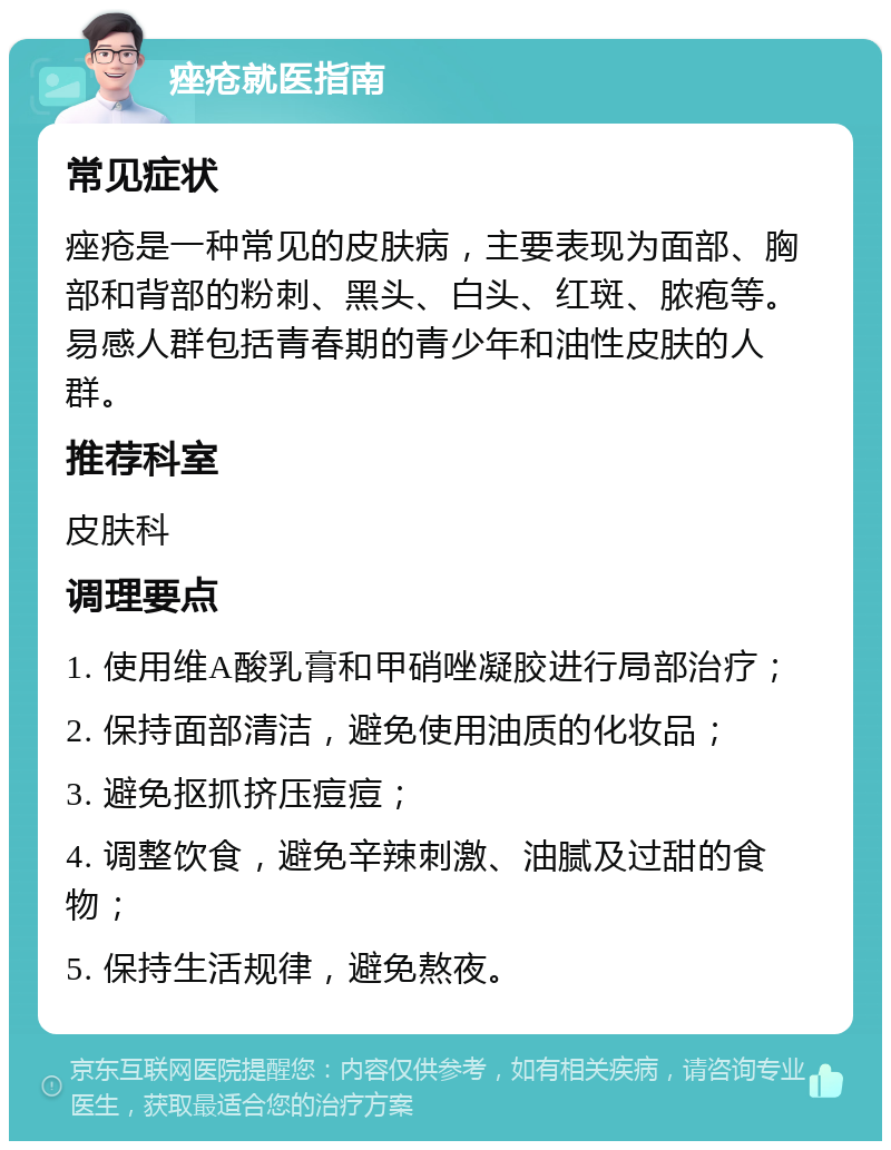 痤疮就医指南 常见症状 痤疮是一种常见的皮肤病，主要表现为面部、胸部和背部的粉刺、黑头、白头、红斑、脓疱等。易感人群包括青春期的青少年和油性皮肤的人群。 推荐科室 皮肤科 调理要点 1. 使用维A酸乳膏和甲硝唑凝胶进行局部治疗； 2. 保持面部清洁，避免使用油质的化妆品； 3. 避免抠抓挤压痘痘； 4. 调整饮食，避免辛辣刺激、油腻及过甜的食物； 5. 保持生活规律，避免熬夜。