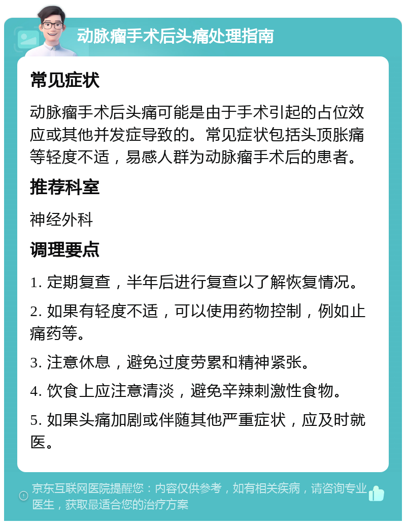 动脉瘤手术后头痛处理指南 常见症状 动脉瘤手术后头痛可能是由于手术引起的占位效应或其他并发症导致的。常见症状包括头顶胀痛等轻度不适，易感人群为动脉瘤手术后的患者。 推荐科室 神经外科 调理要点 1. 定期复查，半年后进行复查以了解恢复情况。 2. 如果有轻度不适，可以使用药物控制，例如止痛药等。 3. 注意休息，避免过度劳累和精神紧张。 4. 饮食上应注意清淡，避免辛辣刺激性食物。 5. 如果头痛加剧或伴随其他严重症状，应及时就医。