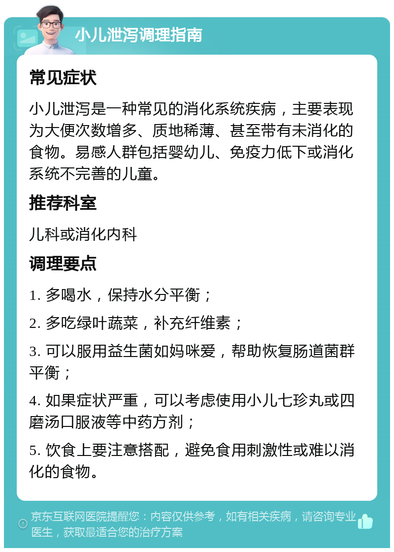 小儿泄泻调理指南 常见症状 小儿泄泻是一种常见的消化系统疾病，主要表现为大便次数增多、质地稀薄、甚至带有未消化的食物。易感人群包括婴幼儿、免疫力低下或消化系统不完善的儿童。 推荐科室 儿科或消化内科 调理要点 1. 多喝水，保持水分平衡； 2. 多吃绿叶蔬菜，补充纤维素； 3. 可以服用益生菌如妈咪爱，帮助恢复肠道菌群平衡； 4. 如果症状严重，可以考虑使用小儿七珍丸或四磨汤口服液等中药方剂； 5. 饮食上要注意搭配，避免食用刺激性或难以消化的食物。