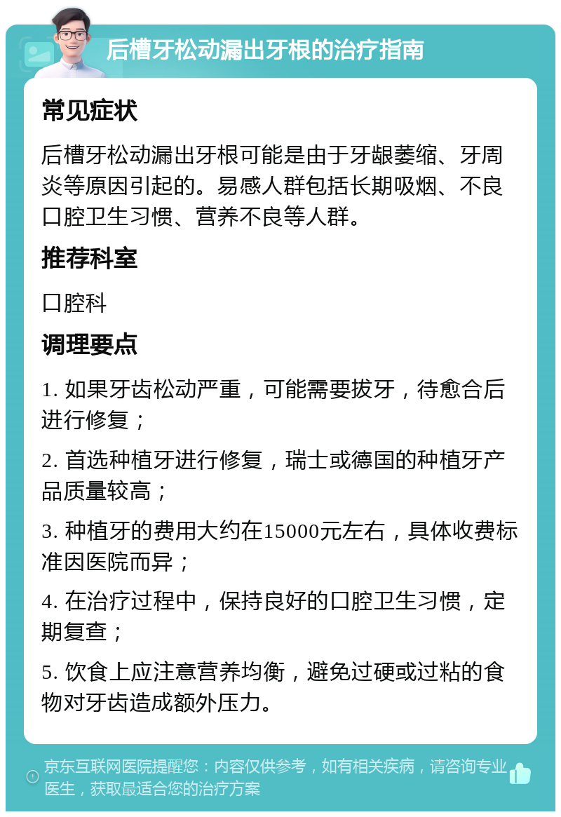 后槽牙松动漏出牙根的治疗指南 常见症状 后槽牙松动漏出牙根可能是由于牙龈萎缩、牙周炎等原因引起的。易感人群包括长期吸烟、不良口腔卫生习惯、营养不良等人群。 推荐科室 口腔科 调理要点 1. 如果牙齿松动严重，可能需要拔牙，待愈合后进行修复； 2. 首选种植牙进行修复，瑞士或德国的种植牙产品质量较高； 3. 种植牙的费用大约在15000元左右，具体收费标准因医院而异； 4. 在治疗过程中，保持良好的口腔卫生习惯，定期复查； 5. 饮食上应注意营养均衡，避免过硬或过粘的食物对牙齿造成额外压力。