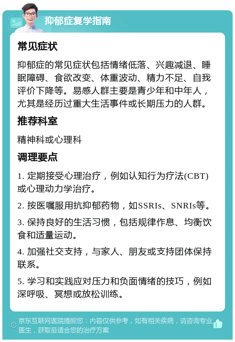 抑郁症复学指南 常见症状 抑郁症的常见症状包括情绪低落、兴趣减退、睡眠障碍、食欲改变、体重波动、精力不足、自我评价下降等。易感人群主要是青少年和中年人，尤其是经历过重大生活事件或长期压力的人群。 推荐科室 精神科或心理科 调理要点 1. 定期接受心理治疗，例如认知行为疗法(CBT)或心理动力学治疗。 2. 按医嘱服用抗抑郁药物，如SSRIs、SNRIs等。 3. 保持良好的生活习惯，包括规律作息、均衡饮食和适量运动。 4. 加强社交支持，与家人、朋友或支持团体保持联系。 5. 学习和实践应对压力和负面情绪的技巧，例如深呼吸、冥想或放松训练。