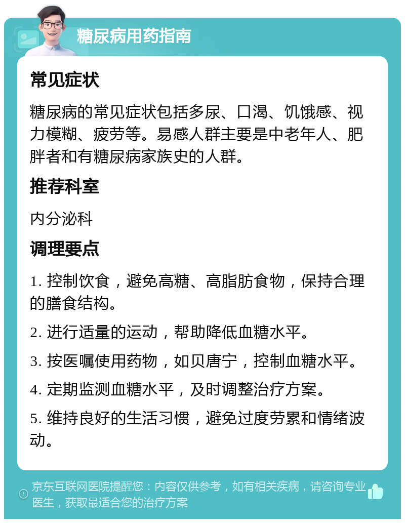 糖尿病用药指南 常见症状 糖尿病的常见症状包括多尿、口渴、饥饿感、视力模糊、疲劳等。易感人群主要是中老年人、肥胖者和有糖尿病家族史的人群。 推荐科室 内分泌科 调理要点 1. 控制饮食，避免高糖、高脂肪食物，保持合理的膳食结构。 2. 进行适量的运动，帮助降低血糖水平。 3. 按医嘱使用药物，如贝唐宁，控制血糖水平。 4. 定期监测血糖水平，及时调整治疗方案。 5. 维持良好的生活习惯，避免过度劳累和情绪波动。