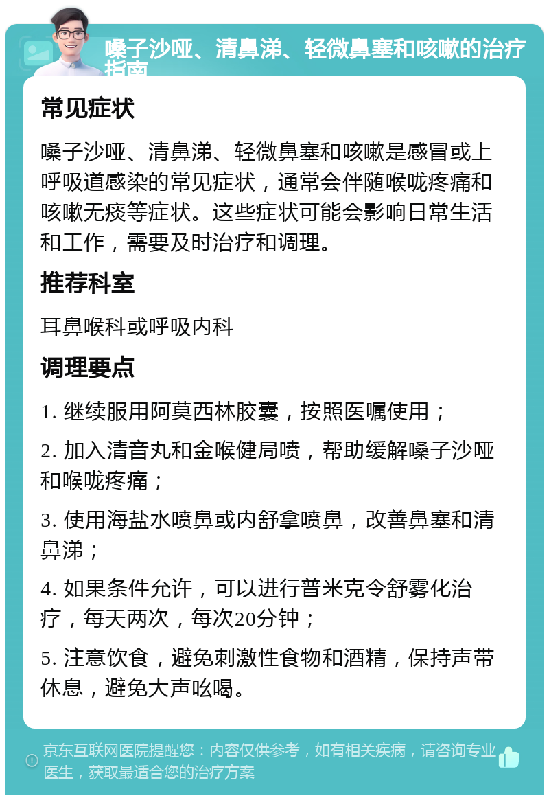 嗓子沙哑、清鼻涕、轻微鼻塞和咳嗽的治疗指南 常见症状 嗓子沙哑、清鼻涕、轻微鼻塞和咳嗽是感冒或上呼吸道感染的常见症状，通常会伴随喉咙疼痛和咳嗽无痰等症状。这些症状可能会影响日常生活和工作，需要及时治疗和调理。 推荐科室 耳鼻喉科或呼吸内科 调理要点 1. 继续服用阿莫西林胶囊，按照医嘱使用； 2. 加入清音丸和金喉健局喷，帮助缓解嗓子沙哑和喉咙疼痛； 3. 使用海盐水喷鼻或内舒拿喷鼻，改善鼻塞和清鼻涕； 4. 如果条件允许，可以进行普米克令舒雾化治疗，每天两次，每次20分钟； 5. 注意饮食，避免刺激性食物和酒精，保持声带休息，避免大声吆喝。